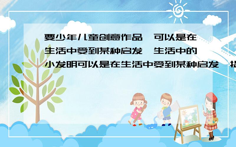 要少年儿童创意作品,可以是在生活中受到某种启发,生活中的小发明可以是在生活中受到某种启发,提出要新颖有趣,请各位在2月26日24时之前回答