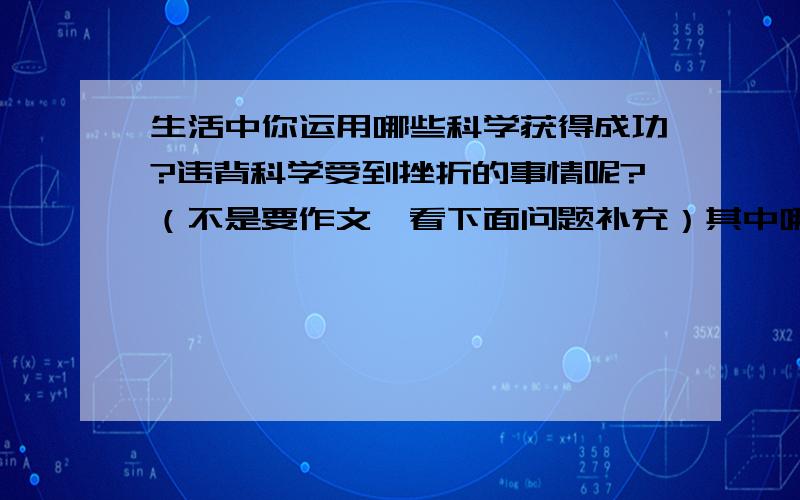 生活中你运用哪些科学获得成功?违背科学受到挫折的事情呢?（不是要作文,看下面问题补充）其中哪件事给你留下深刻的印象?在这件事情中你有哪些发现、思考、尝试?（发现是不是指发现