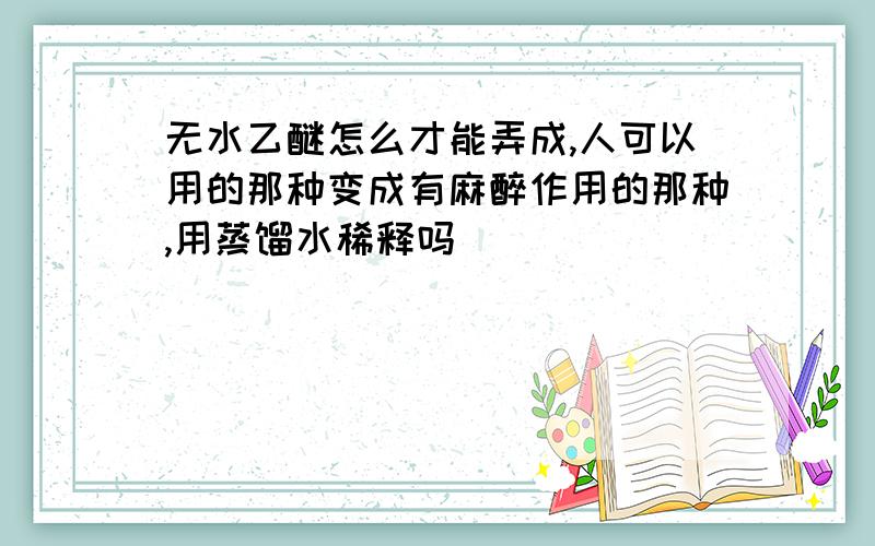 无水乙醚怎么才能弄成,人可以用的那种变成有麻醉作用的那种,用蒸馏水稀释吗