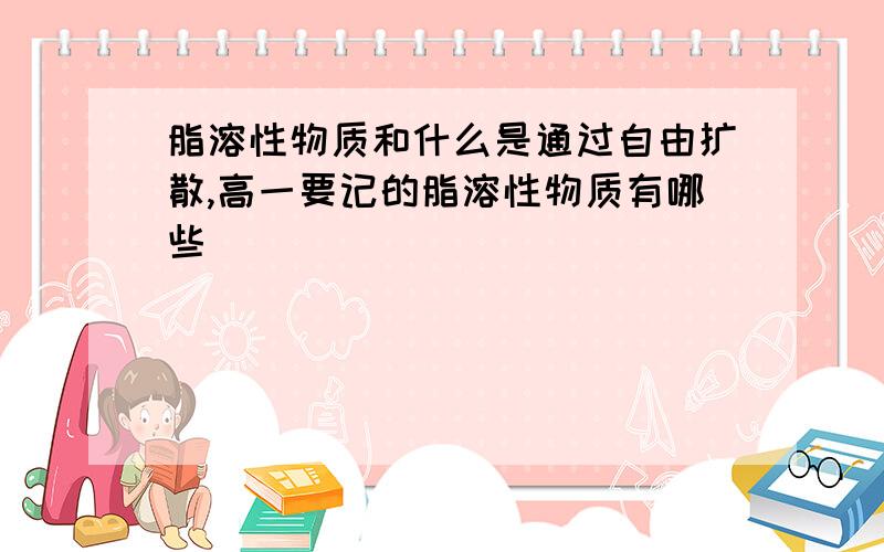 脂溶性物质和什么是通过自由扩散,高一要记的脂溶性物质有哪些