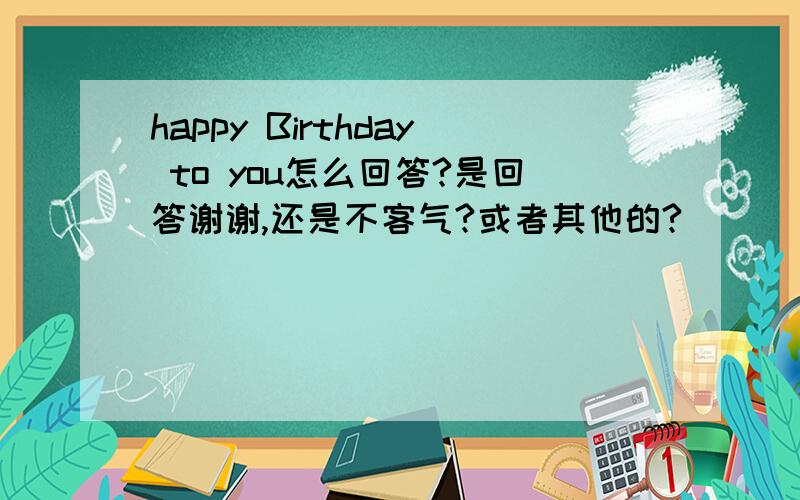 happy Birthday to you怎么回答?是回答谢谢,还是不客气?或者其他的?