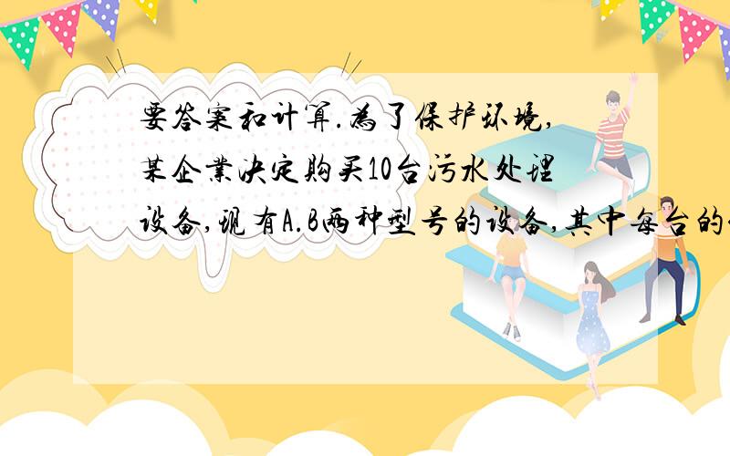 要答案和计算.为了保护环境,某企业决定购买10台污水处理设备,现有A.B两种型号的设备,其中每台的价格、月处理污水量及年消耗费如下表A型 B型 价格（万元/台） 12 10 处理污水量（吨/月） 24