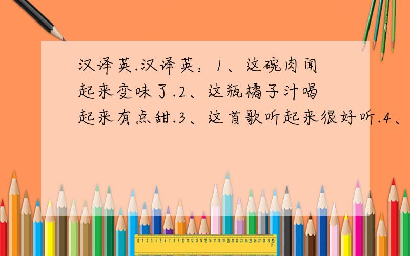 汉译英.汉译英：1、这碗肉闻起来变味了.2、这瓶橘子汁喝起来有点甜.3、这首歌听起来很好听.4、她的嗓音听起来像鸟儿在歌唱.5、今天我感到好多了.6、汤姆的衣服看起来很酷.