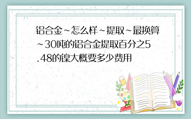 铝合金~怎么样~提取~最换算~30吨的铝合金提取百分之5.48的镍大概要多少费用