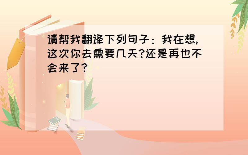 请帮我翻译下列句子：我在想,这次你去需要几天?还是再也不会来了?