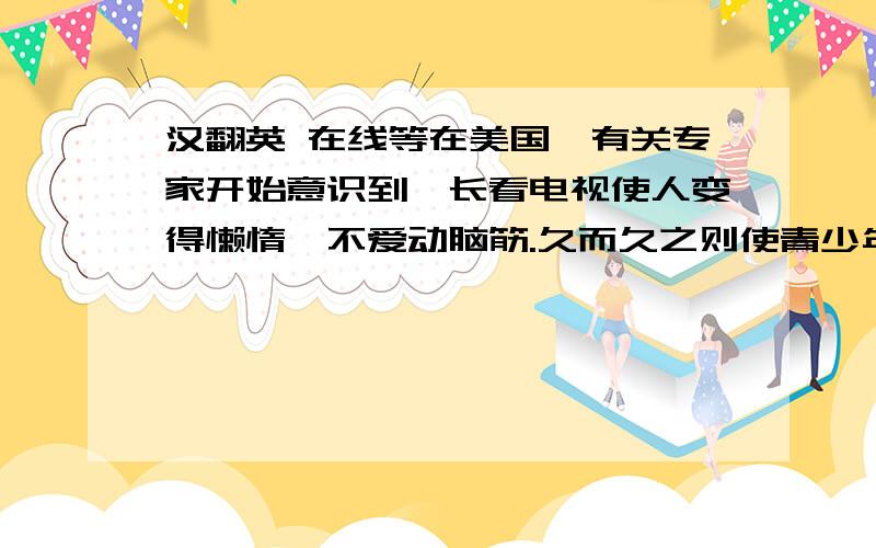 汉翻英 在线等在美国,有关专家开始意识到,长看电视使人变得懒惰、不爱动脑筋.久而久之则使青少年的思维活动受到限制,影响其与人交流的能力,并且缺乏创造性,所以长看电视在心理上最大