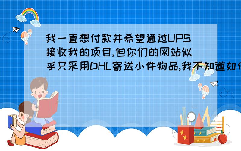 我一直想付款并希望通过UPS接收我的项目,但你们的网站似乎只采用DHL寄送小件物品,我不知道如何处理,可以用UPS运送我的货物吗?如果可以,请送我应付的总金额（包括运输保险）.