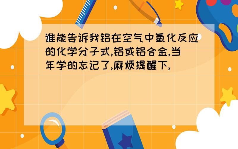 谁能告诉我铝在空气中氧化反应的化学分子式,铝或铝合金,当年学的忘记了,麻烦提醒下,