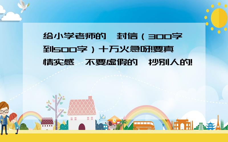 给小学老师的一封信（300字到500字）十万火急呀!要真情实感,不要虚假的、抄别人的!