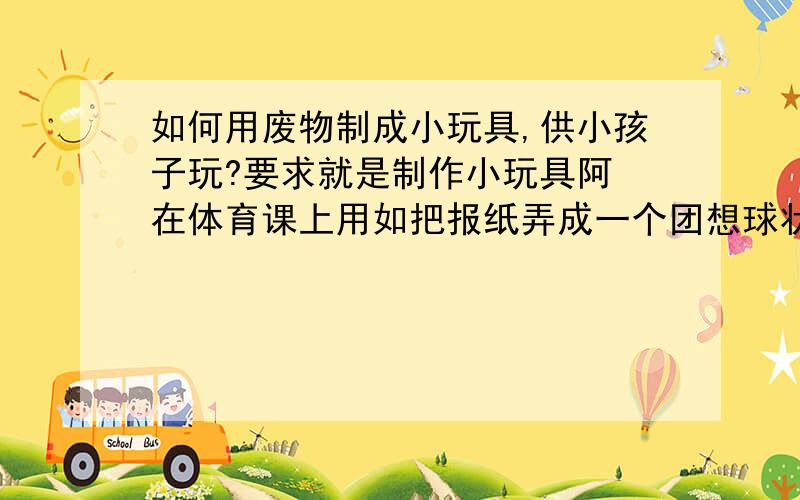 如何用废物制成小玩具,供小孩子玩?要求就是制作小玩具阿 在体育课上用如把报纸弄成一个团想球状的可以当足球踢还有像易拉罐,可乐瓶之类的如何做成小玩具?要可以在体育课上玩得,不是