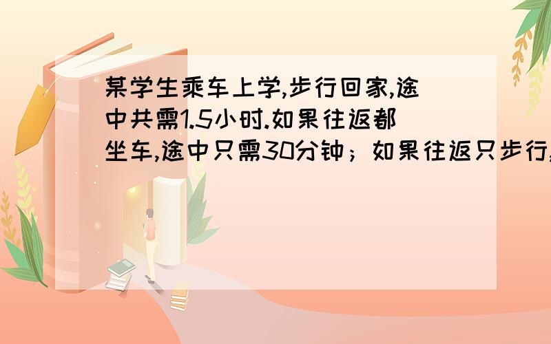 某学生乘车上学,步行回家,途中共需1.5小时.如果往返都坐车,途中只需30分钟；如果往返只步行,途中共需