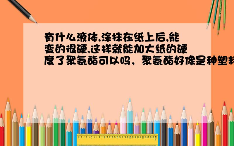 有什么液体,涂抹在纸上后,能变的很硬,这样就能加大纸的硬度了聚氨酯可以吗，聚氨酯好像是种塑料，可以变成液体的吗，它的硬度大吗。还有很好材料可以液化涂在纸上，但绝对不能干了