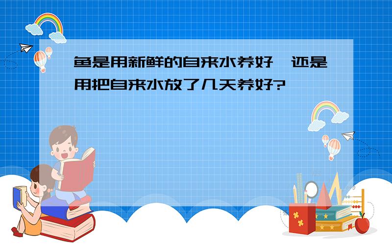 鱼是用新鲜的自来水养好,还是用把自来水放了几天养好?