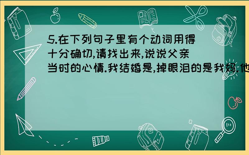 5.在下列句子里有个动词用得十分确切,请找出来,说说父亲当时的心情.我结婚是,掉眼泪的是我妈.他只是5.在下列句子里有个动词用得十分确切,请找出来,说说父亲当时的心情.我结婚是,掉眼泪