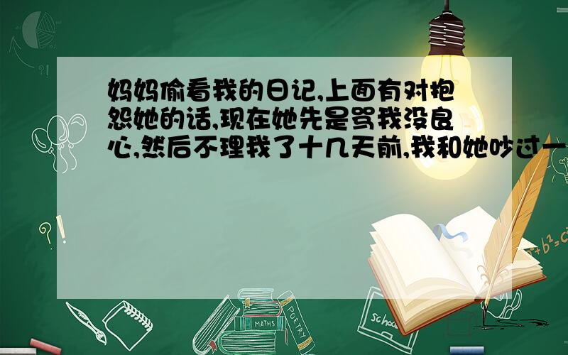 妈妈偷看我的日记,上面有对抱怨她的话,现在她先是骂我没良心,然后不理我了十几天前,我和她吵过一架,她用很尖酸的话挖苦我,我很受伤,就写到了自己的日记里面.结果没想到今天,妈妈看到