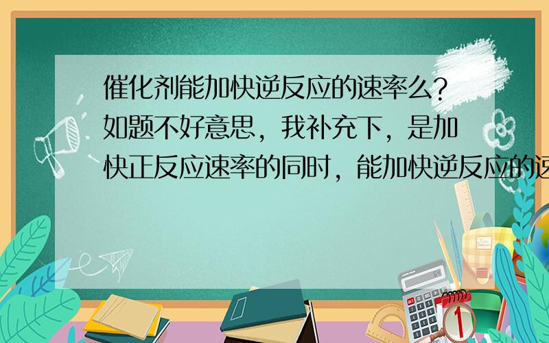 催化剂能加快逆反应的速率么?如题不好意思，我补充下，是加快正反应速率的同时，能加快逆反应的速率吗？