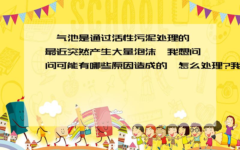 曝气池是通过活性污泥处理的,最近突然产生大量泡沫,我想问问可能有哪些原因造成的,怎么处理?我们主要处理的污水中的COD,曝气池前面是厌氧滤池和UASB池,源水进到厌氧滤池的浓度是8000以