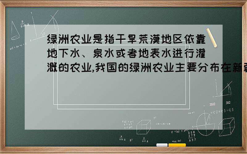 绿洲农业是指干旱荒漠地区依靠地下水、泉水或者地表水进行灌溉的农业,我国的绿洲农业主要分布在新疆和甘肃河西走廊等地区的昆仑山、天山、祁连山山麓.新疆农业系于绿洲,其主要农产