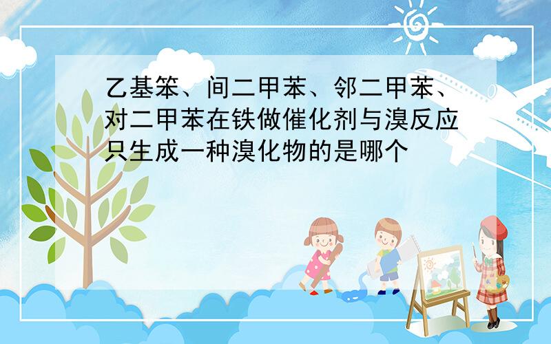 乙基笨、间二甲苯、邻二甲苯、对二甲苯在铁做催化剂与溴反应只生成一种溴化物的是哪个