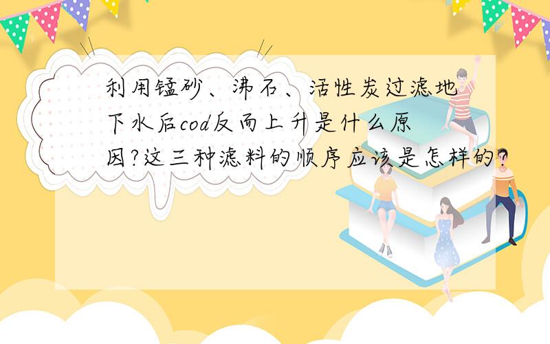 利用锰砂、沸石、活性炭过滤地下水后cod反而上升是什么原因?这三种滤料的顺序应该是怎样的?