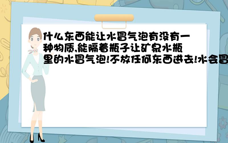 什么东西能让水冒气泡有没有一种物质,能隔着瓶子让矿泉水瓶里的水冒气泡!不放任何东西进去!水会冒气泡!是辐射还是什么?