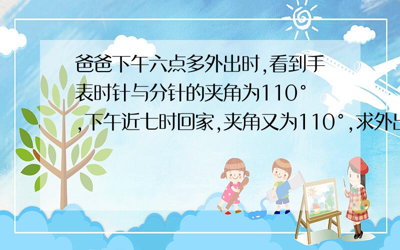 爸爸下午六点多外出时,看到手表时针与分针的夹角为110°,下午近七时回家,夹角又为110°,求外出用时追及问题解答  列方程