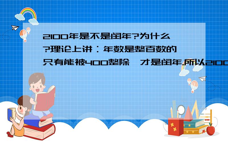 2100年是不是闰年?为什么?理论上讲：年数是整百数的,只有能被400整除,才是闰年.所以2100年不是闰年但是,不是四年一个闰年吗?照这么计算2100年就是闰年啊为什么矛盾啊?为什么为什么啊2100年