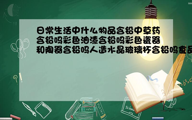 日常生活中什么物品含铅中草药含铅吗彩色油漆含铅吗彩色瓷器和陶器含铅吗人造水晶玻璃杯含铅吗食品罐头含铅吗糖包装纸含铅吗