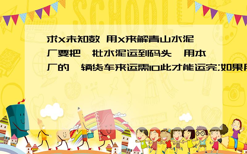 求X未知数 用X来解青山水泥厂要把一批水泥运到码头,用本厂的一辆货车来运需10此才能运完;如果用运输公司的一辆大货车来运只需5次就能运完.现由本厂的一辆货车运送了4次,剩下的部分由