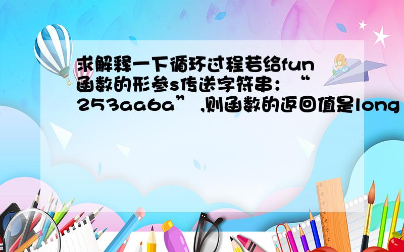 求解释一下循环过程若给fun函数的形参s传送字符串：“ 253aa6a” ,则函数的返回值是long fun(char s[]) {      long n;   int sign;   for(; *s =='  '; s++);   if( *s =='-')   sign=-1;  else  sign=1;  if(*s=='+'|| *s=='-') s++;