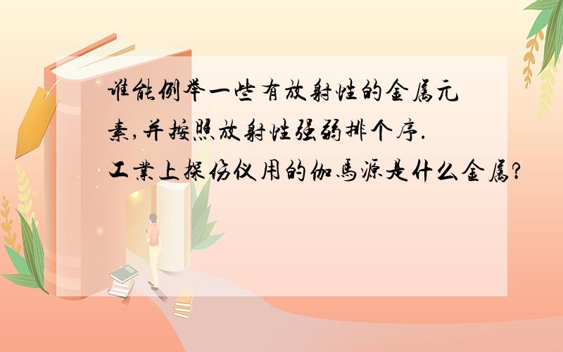 谁能例举一些有放射性的金属元素,并按照放射性强弱排个序.工业上探伤仪用的伽马源是什么金属?