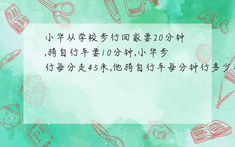 小华从学校步行回家要20分钟,骑自行车要10分钟,小华步行每分走45米,他骑自行车每分钟行多少米