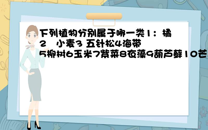 下列植物分别属于哪一类1：橘2   小麦3 五针松4海带5柳树6玉米7紫菜8衣藻9葫芦藓10芒萁11地钱12水稻13大狼基14小球藻15白菜16铁树17水绵