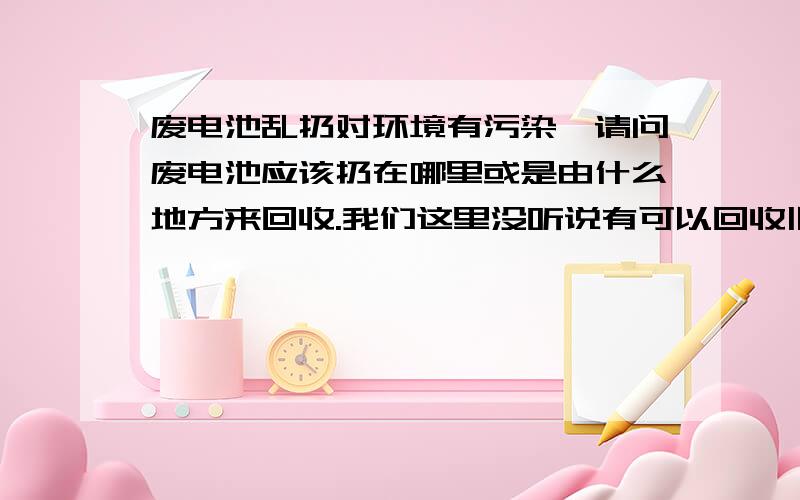 废电池乱扔对环境有污染,请问废电池应该扔在哪里或是由什么地方来回收.我们这里没听说有可以回收旧电池的地方,打听很多人都不知道,多数人甚至不知道废电池乱扔对环境有污染.请问我