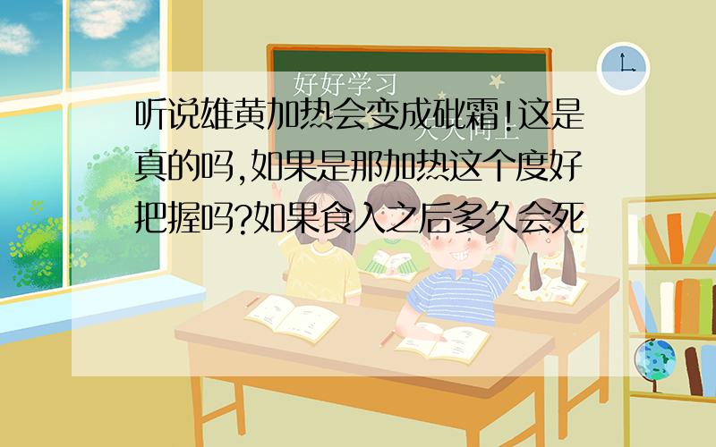 听说雄黄加热会变成砒霜!这是真的吗,如果是那加热这个度好把握吗?如果食入之后多久会死