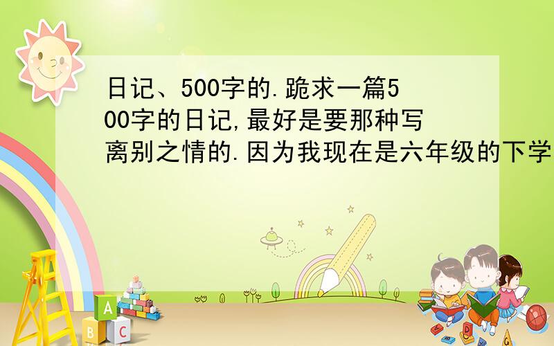 日记、500字的.跪求一篇500字的日记,最好是要那种写离别之情的.因为我现在是六年级的下学期,马上就要离开母校了,所以就写这个题材就好了.有才的帮一下拉~内个……是还没离别呢……是快