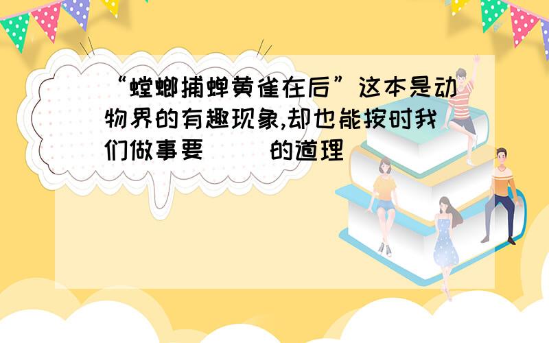 “螳螂捕蝉黄雀在后”这本是动物界的有趣现象,却也能按时我们做事要（ ）的道理