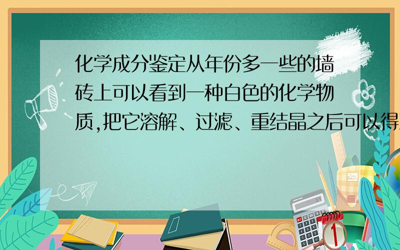 化学成分鉴定从年份多一些的墙砖上可以看到一种白色的化学物质,把它溶解、过滤、重结晶之后可以得到一种无色的晶体.自然结晶得到的晶体呈椭圆柱状或不规则的块状.我想知道这种晶体