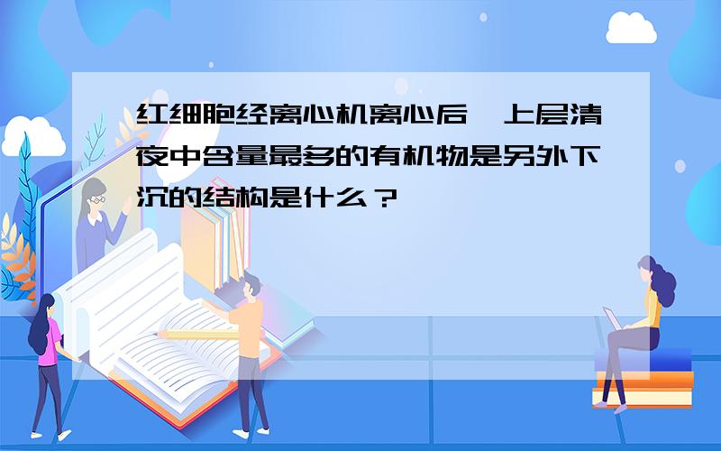 红细胞经离心机离心后,上层清夜中含量最多的有机物是另外下沉的结构是什么？