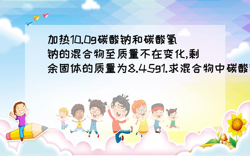 加热10.0g碳酸钠和碳酸氢钠的混合物至质量不在变化,剩余固体的质量为8.45g1.求混合物中碳酸钠的质量分数2.反应生成的CO2