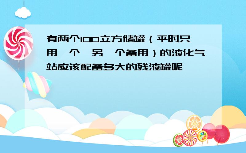 有两个100立方储罐（平时只用一个,另一个备用）的液化气站应该配备多大的残液罐呢