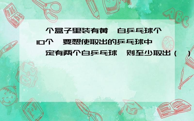 一个盒子里装有黄,白乒乓球个10个,要想使取出的乒乓球中一定有两个白乒乓球,则至少取出（ ）个?紧急紧急