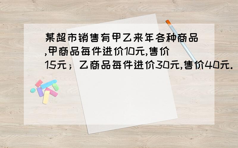 某超市销售有甲乙来年各种商品,甲商品每件进价10元,售价15元；乙商品每件进价30元,售价40元.（1）若该超市同时一次购进甲、乙两种商品攻80件,恰好用去1600元,求能购进甲、乙两种商品个多