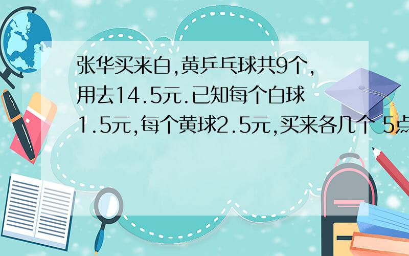 张华买来白,黄乒乓球共9个,用去14.5元.已知每个白球1.5元,每个黄球2.5元,买来各几个 5点之前一定要来呀 不能用方程,要算式