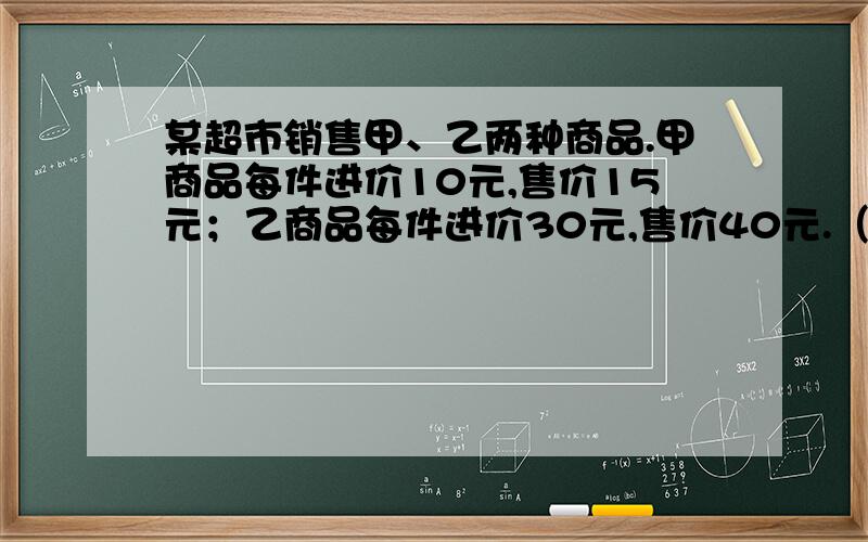 某超市销售甲、乙两种商品.甲商品每件进价10元,售价15元；乙商品每件进价30元,售价40元.（1） 若该超市同时一次购进甲、乙两种商品共80件,恰好用去1600元,则购进甲、乙两种商品各多少件?