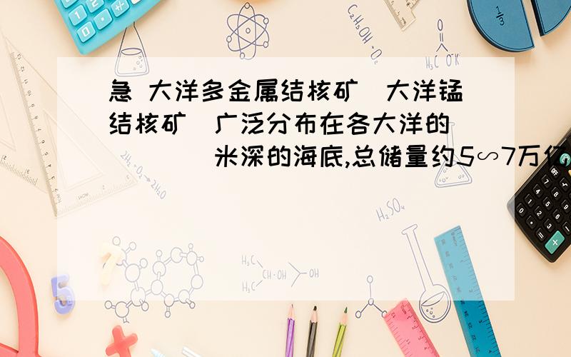 急 大洋多金属结核矿（大洋锰结核矿）广泛分布在各大洋的_____米深的海底,总储量约5∽7万亿吨.A.2500∽3000B.3000∽3500C.3500∽4000