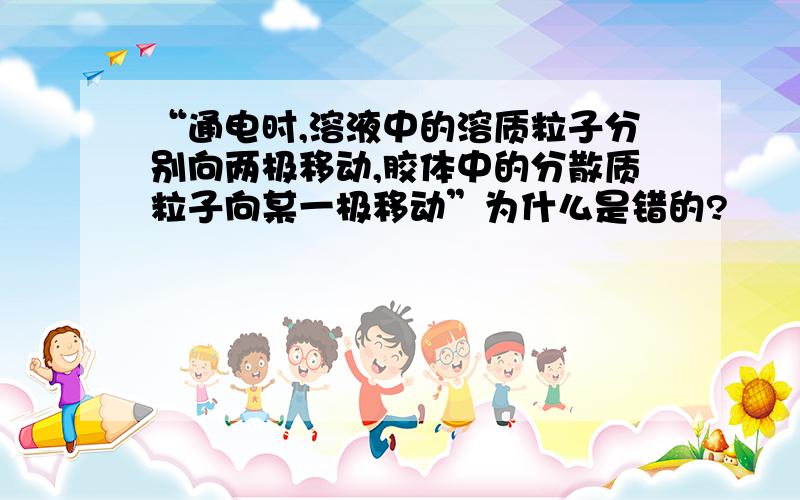 “通电时,溶液中的溶质粒子分别向两极移动,胶体中的分散质粒子向某一极移动”为什么是错的?