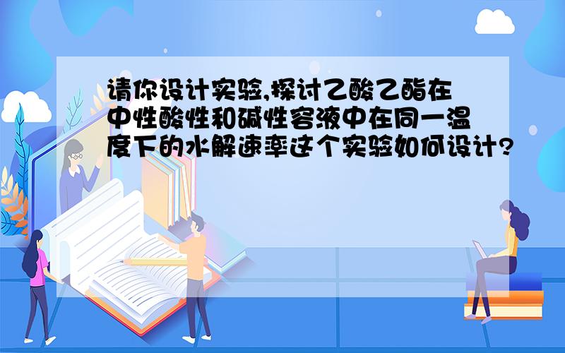 请你设计实验,探讨乙酸乙酯在中性酸性和碱性容液中在同一温度下的水解速率这个实验如何设计?