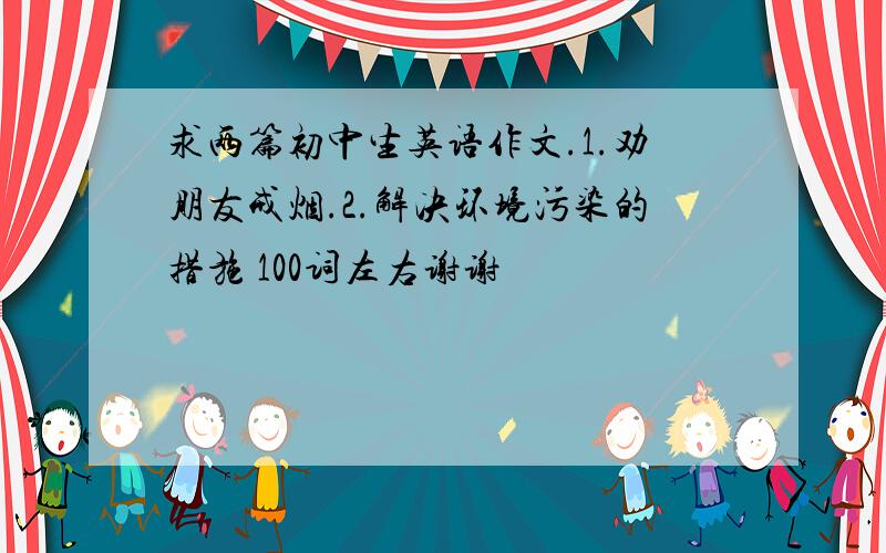 求两篇初中生英语作文.1.劝朋友戒烟.2.解决环境污染的措施 100词左右谢谢