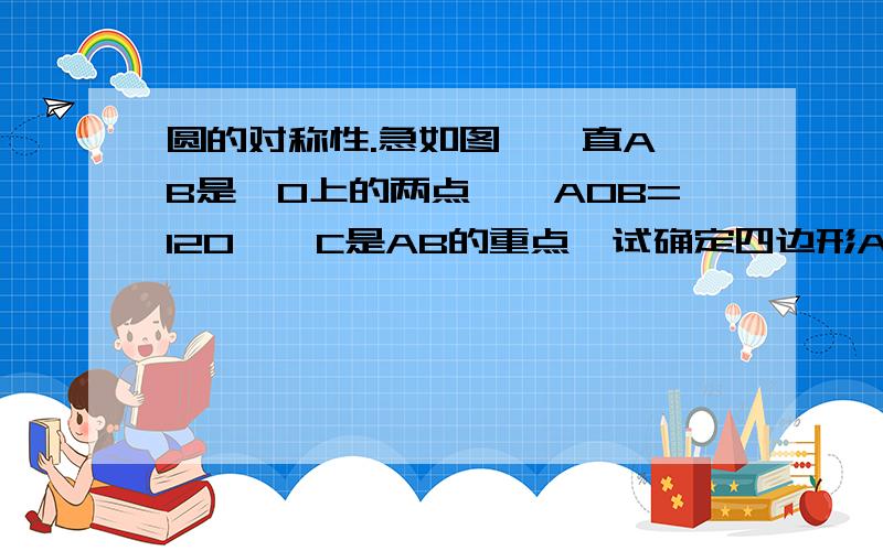 圆的对称性.急如图,一直A、B是⊙O上的两点,∠AOB=120°,C是AB的重点,试确定四边形AOCB的形状,并说明理由(图可能不是很准）